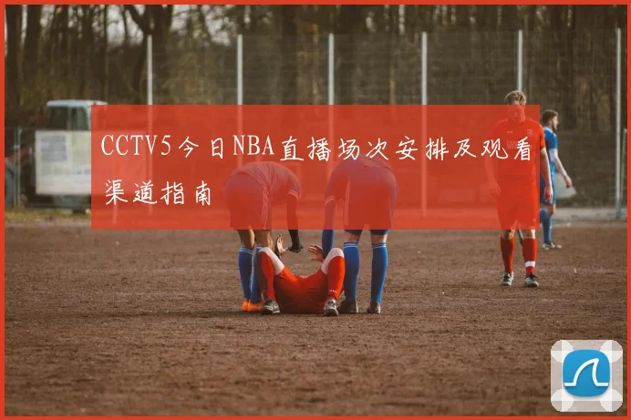 CCTV5今日NBA直播场次安排及观看渠道指南
