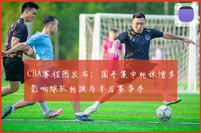 CBA赛程图发布：国手集中轮休增多 影响球队轮换与季后赛争夺