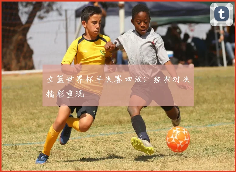 女篮世界杯半决赛回放:经典对决精彩重现