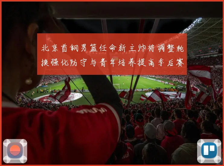 北京首钢男篮任命新主帅将调整轮换强化防守与青年培养提高季后赛竞争力