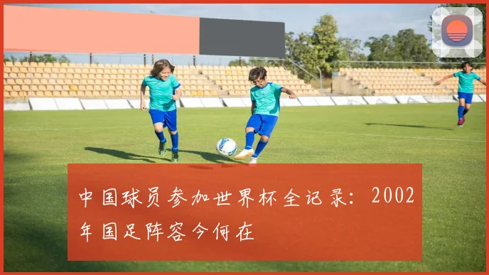 中国球员参加世界杯全记录:2002年国足阵容今何在