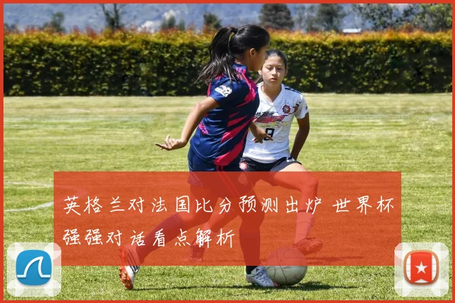 英格兰对法国比分预测出炉 世界杯强强对话看点解析