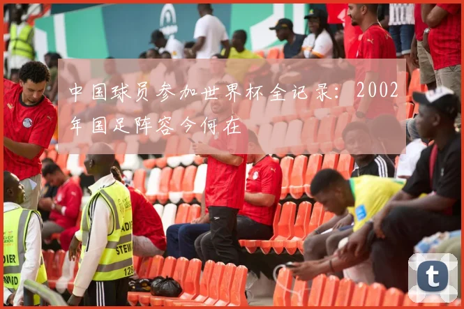 中国球员参加世界杯全记录:2002年国足阵容今何在