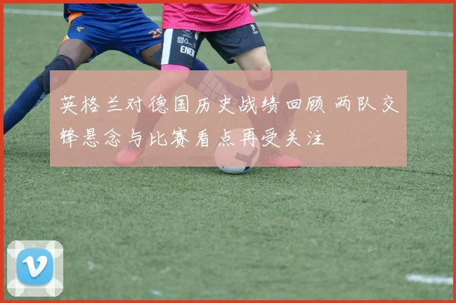英格兰对德国历史战绩回顾 两队交锋悬念与比赛看点再受关注