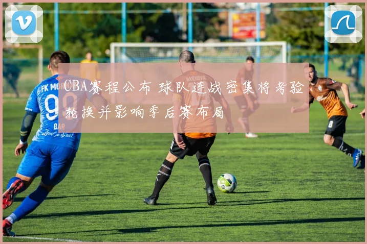 CBA赛程公布 球队连战密集将考验轮换并影响季后赛布局