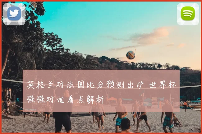 英格兰对法国比分预测出炉 世界杯强强对话看点解析