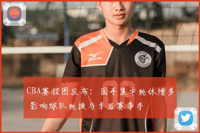 CBA赛程图发布：国手集中轮休增多 影响球队轮换与季后赛争夺