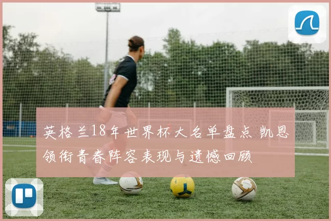 英格兰18年世界杯大名单盘点 凯恩领衔青春阵容表现与遗憾回顾