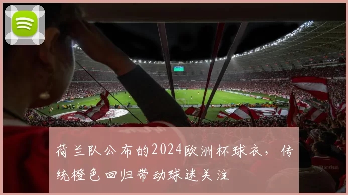 荷兰队公布的2024欧洲杯球衣，传统橙色回归带动球迷关注
